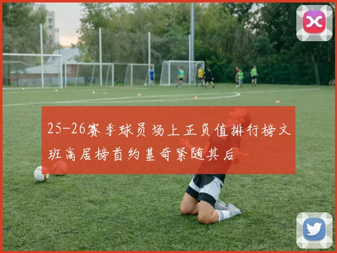 25-26赛季球员场上正负值排行榜文班高居榜首约基奇紧随其后