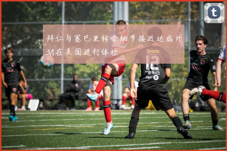 拜仁与塞巴里转会细节接近达成计划在美国进行体检