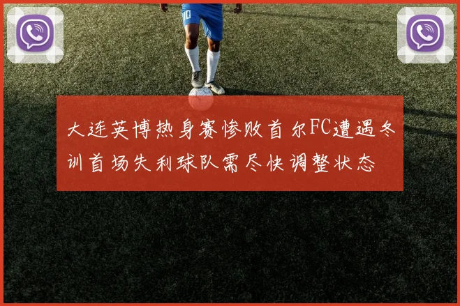 大连英博热身赛惨败首尔FC遭遇冬训首场失利球队需尽快调整状态