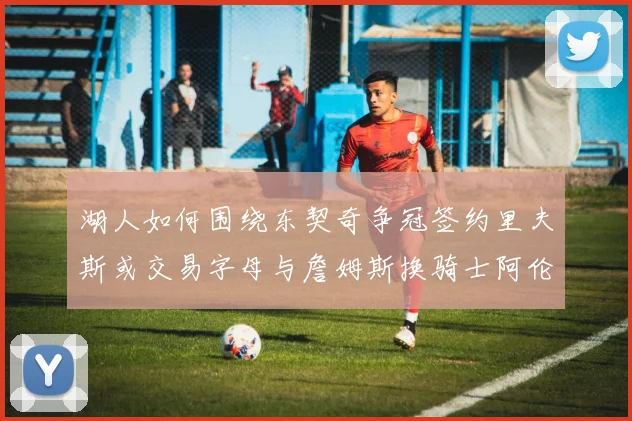 湖人如何围绕东契奇争冠签约里夫斯或交易字母与詹姆斯换骑士阿伦