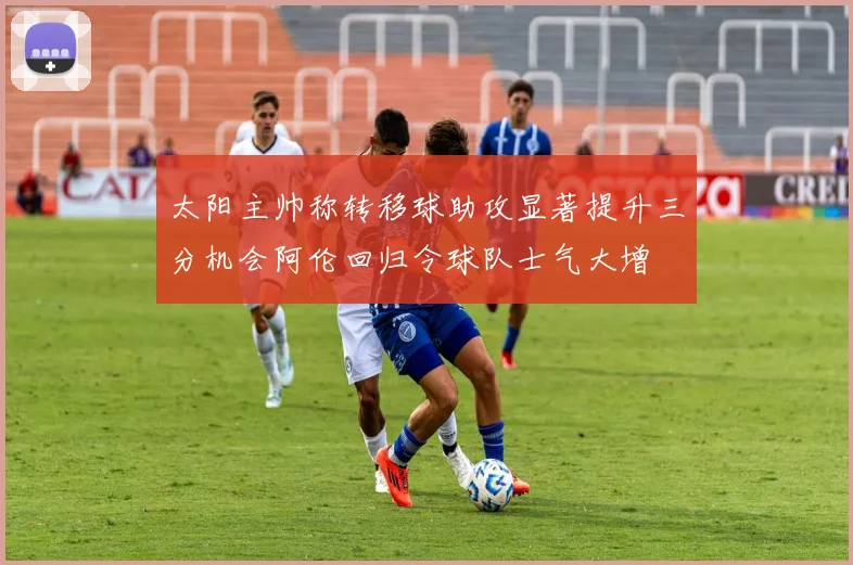 太阳主帅称转移球助攻显著提升三分机会阿伦回归令球队士气大增
