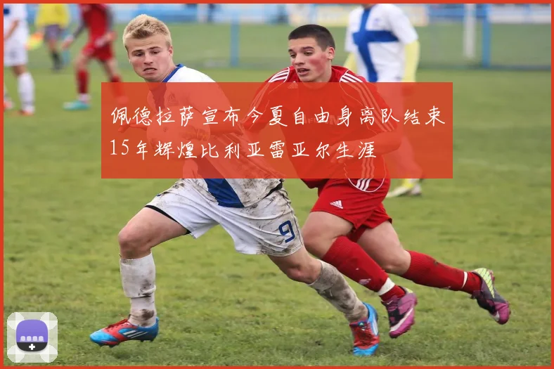 佩德拉萨宣布今夏自由身离队结束15年辉煌比利亚雷亚尔生涯