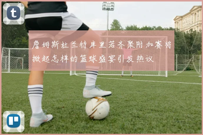 詹姆斯杜兰特库里若齐聚附加赛将掀起怎样的篮球盛宴引发热议