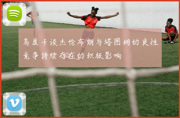 乌度卡谈杰伦布朗与塔图姆的良性竞争持续存在的积极影响