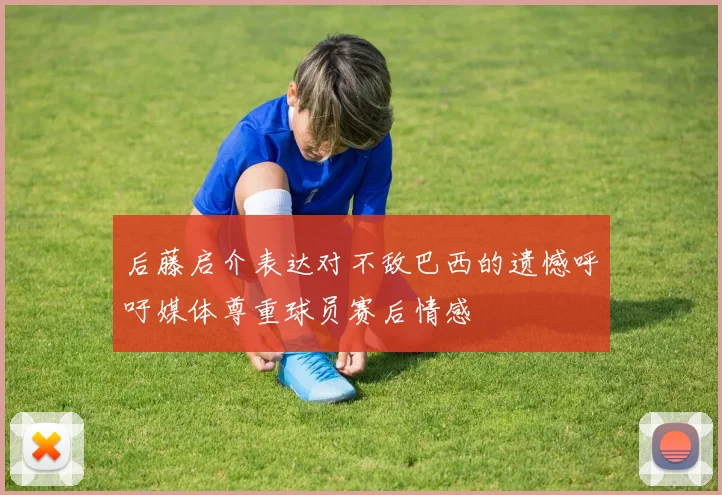 后藤启介表达对不敌巴西的遗憾呼吁媒体尊重球员赛后情感