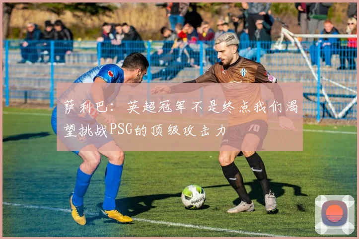 萨利巴：英超冠军不是终点我们渴望挑战PSG的顶级攻击力