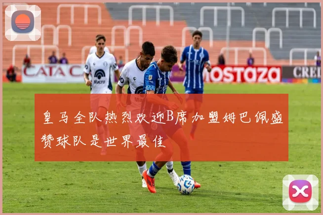 皇马全队热烈欢迎B席加盟姆巴佩盛赞球队是世界最佳
