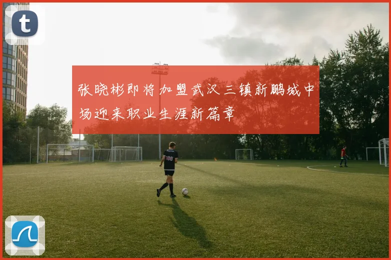 张晓彬即将加盟武汉三镇新鹏城中场迎来职业生涯新篇章