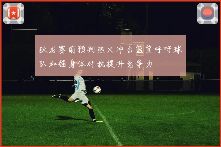 狄龙赛前预判热火冲击篮筐呼吁球队加强身体对抗提升竞争力