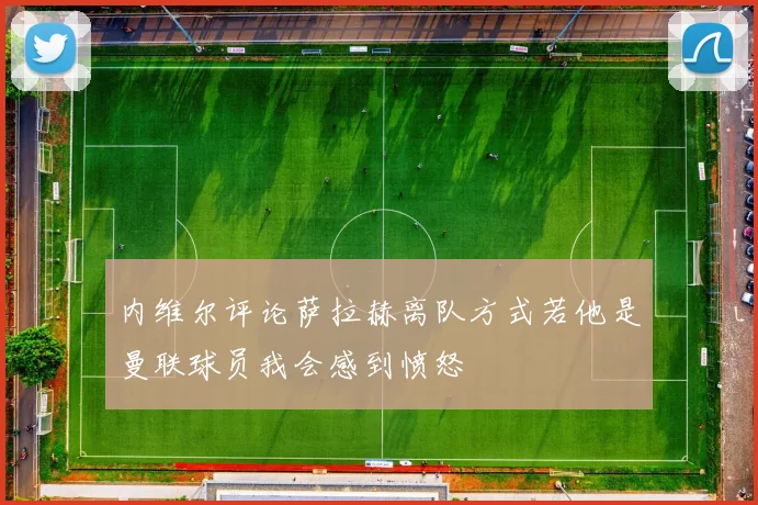 内维尔评论萨拉赫离队方式若他是曼联球员我会感到愤怒