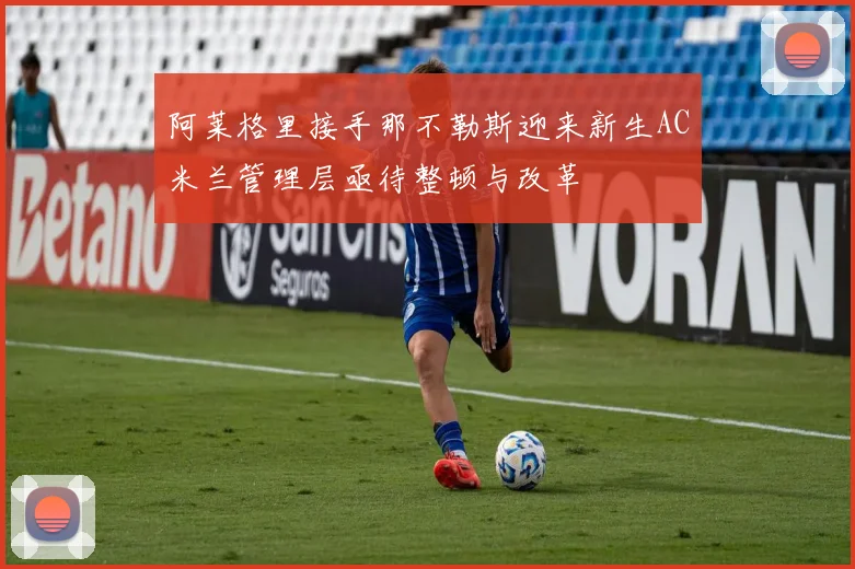 阿莱格里接手那不勒斯迎来新生AC米兰管理层亟待整顿与改革