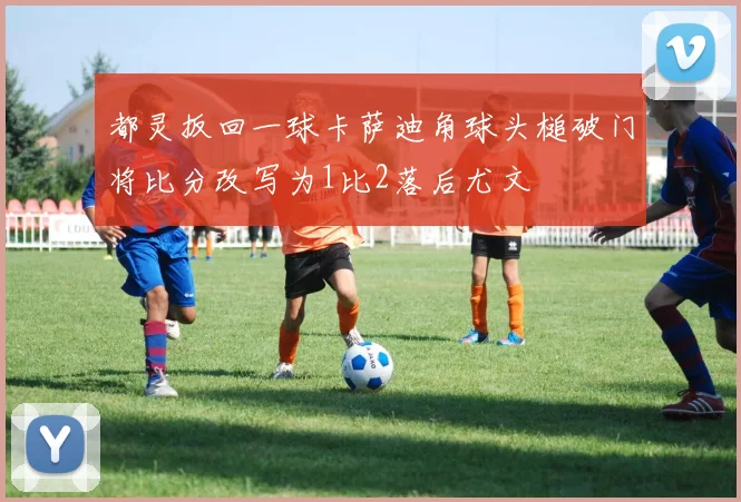 都灵扳回一球卡萨迪角球头槌破门将比分改写为1比2落后尤文