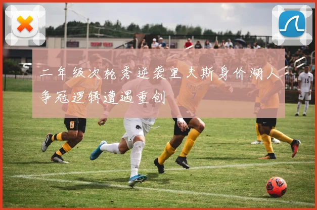 二年级次轮秀逆袭里夫斯身价湖人争冠逻辑遭遇重创