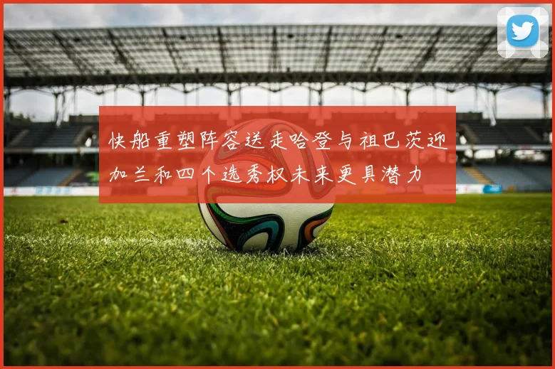 快船重塑阵容送走哈登与祖巴茨迎加兰和四个选秀权未来更具潜力