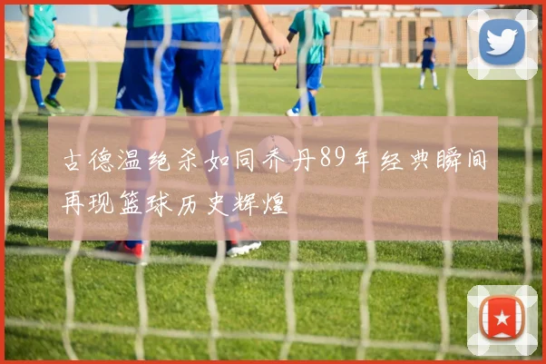 古德温绝杀如同乔丹89年经典瞬间再现篮球历史辉煌