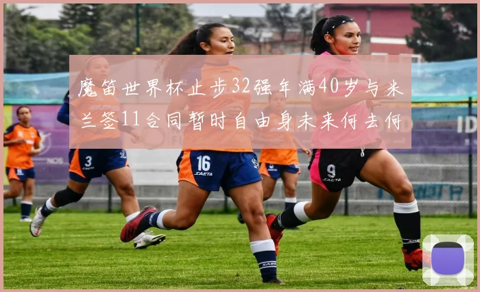 魔笛世界杯止步32强年满40岁与米兰签11合同暂时自由身未来何去何从