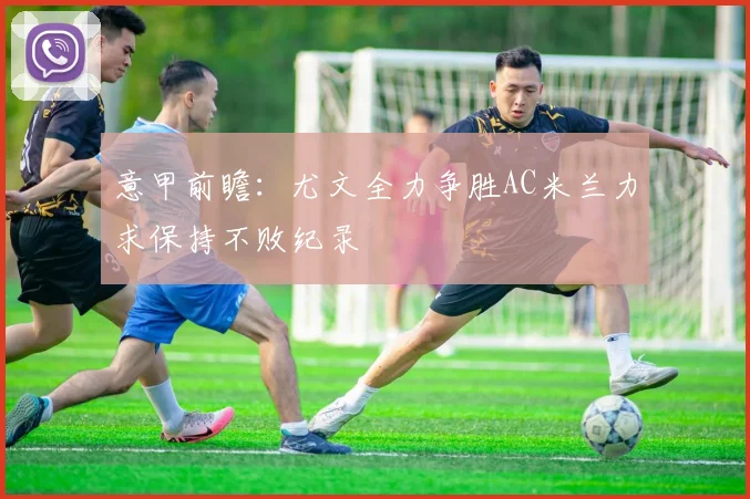 意甲前瞻：尤文全力争胜AC米兰力求保持不败纪录