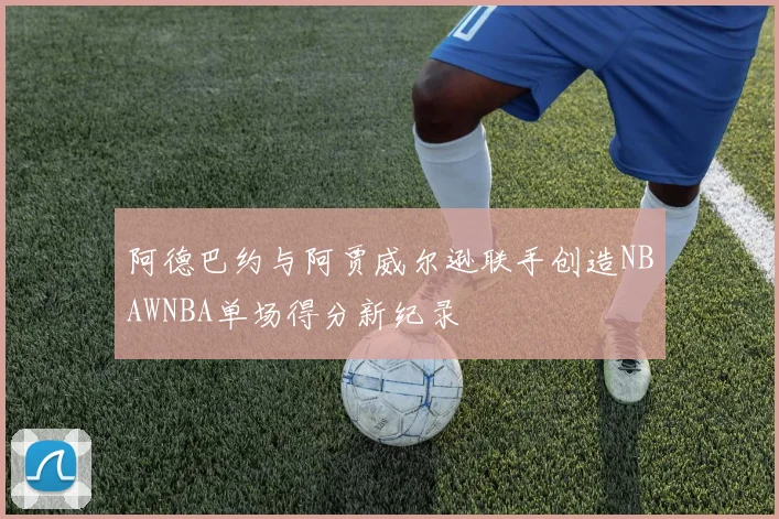 阿德巴约与阿贾威尔逊联手创造NBAWNBA单场得分新纪录