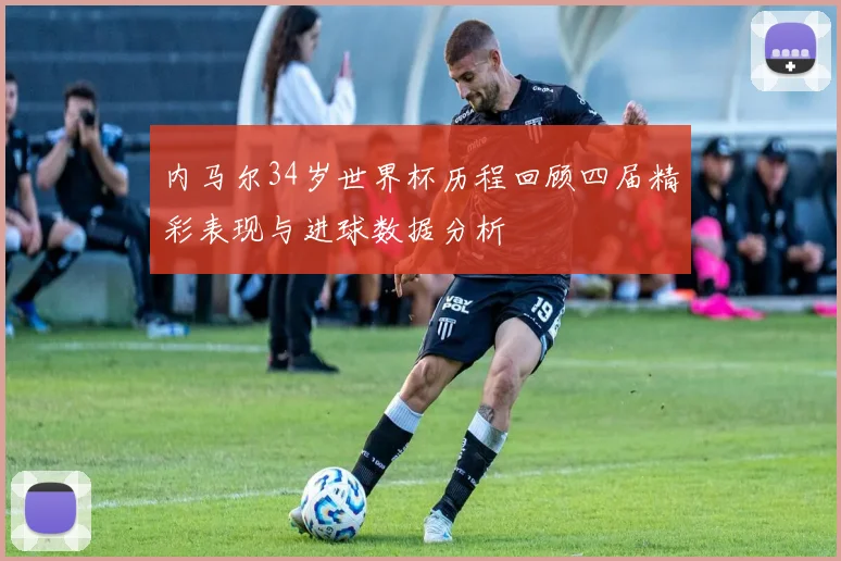 内马尔34岁世界杯历程回顾四届精彩表现与进球数据分析