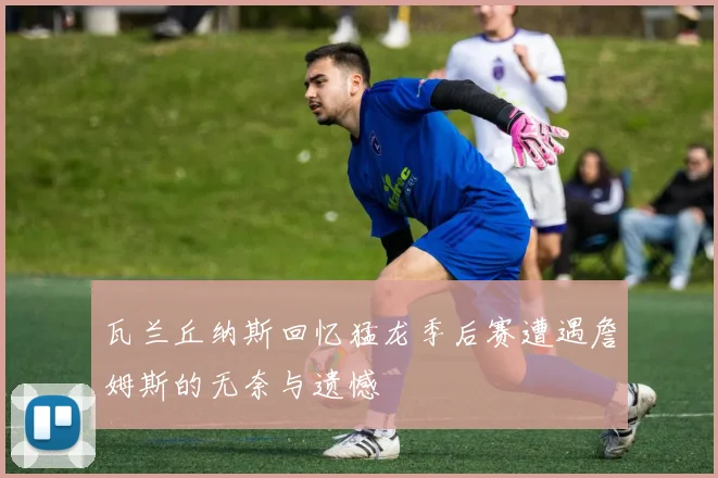 瓦兰丘纳斯回忆猛龙季后赛遭遇詹姆斯的无奈与遗憾