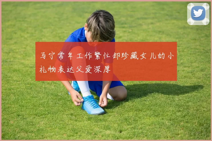 马宁常年工作繁忙却珍藏女儿的小礼物表达父爱深厚