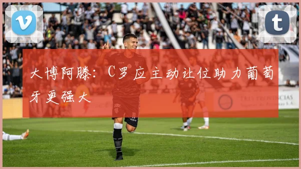 大博阿滕：C罗应主动让位助力葡萄牙更强大