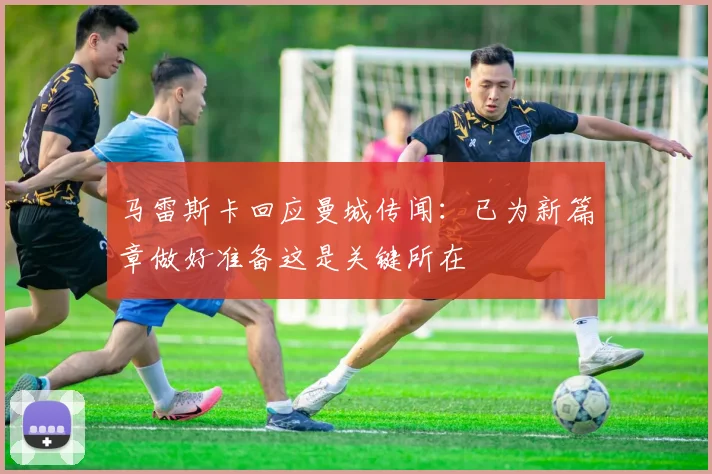 马雷斯卡回应曼城传闻：已为新篇章做好准备这是关键所在