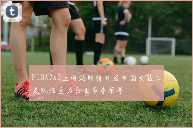 FIBA3x3上海站即将开启中国女篮三支队伍全力出击争夺荣誉