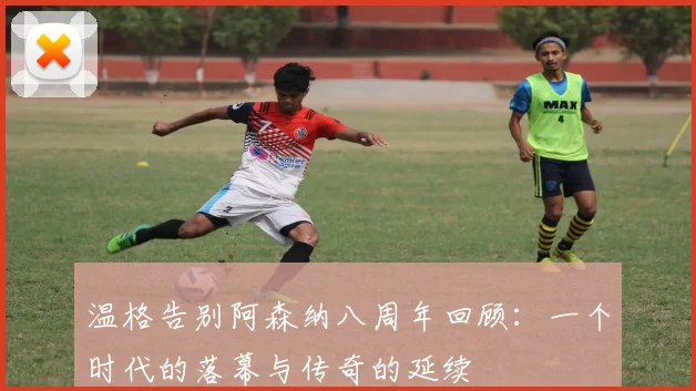 温格告别阿森纳八周年回顾：一个时代的落幕与传奇的延续