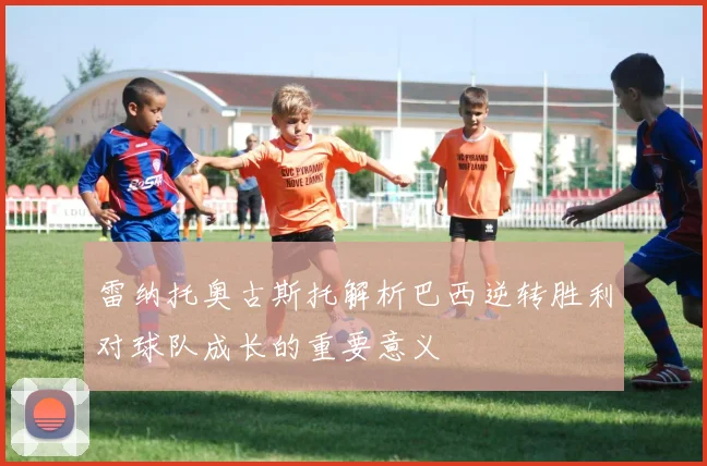 雷纳托奥古斯托解析巴西逆转胜利对球队成长的重要意义