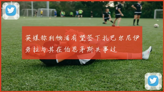 英媒称利物浦有望签下扎巴尔尼伊劳拉与其在伯恩茅斯共事过