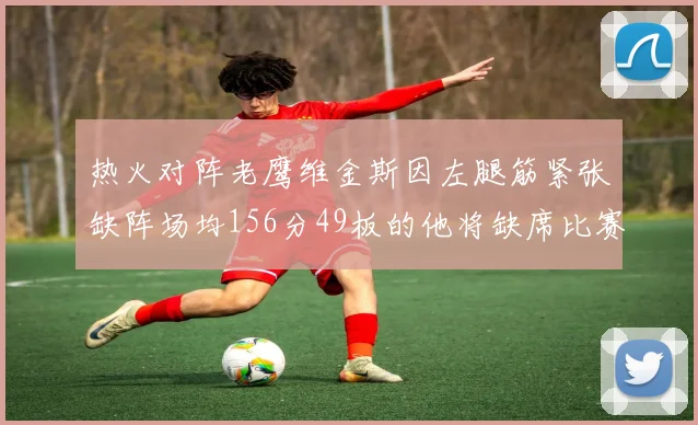 热火对阵老鹰维金斯因左腿筋紧张缺阵场均156分49板的他将缺席比赛